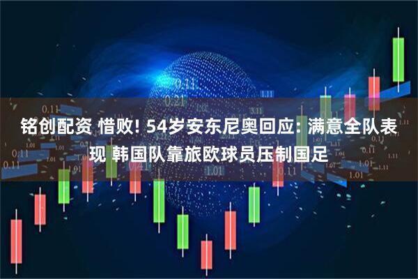 铭创配资 惜败! 54岁安东尼奥回应: 满意全队表现 韩国队靠旅欧球员压制国足
