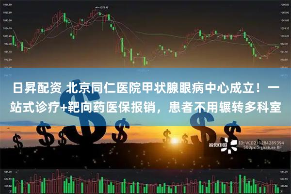 日昇配资 北京同仁医院甲状腺眼病中心成立！一站式诊疗+靶向药医保报销，患者不用辗转多科室
