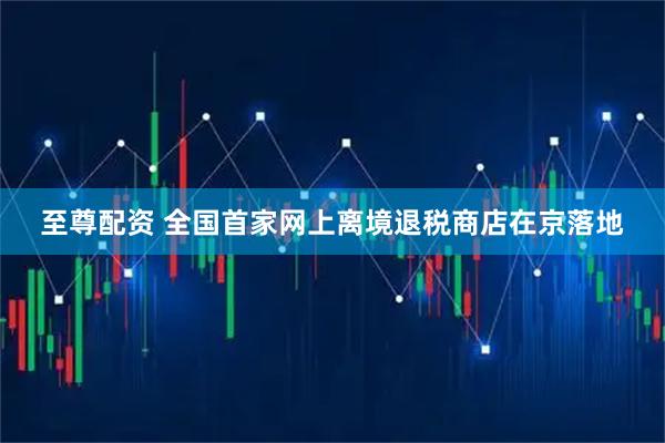 至尊配资 全国首家网上离境退税商店在京落地
