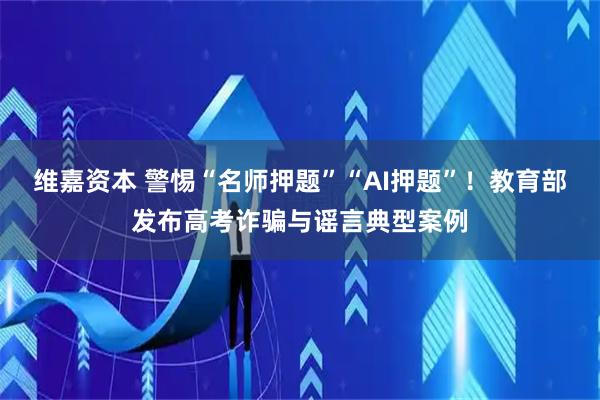 维嘉资本 警惕“名师押题”“AI押题”！教育部发布高考诈骗与谣言典型案例