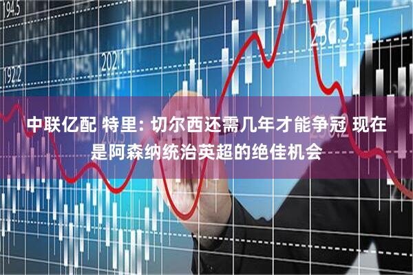 中联亿配 特里: 切尔西还需几年才能争冠 现在是阿森纳统治英超的绝佳机会