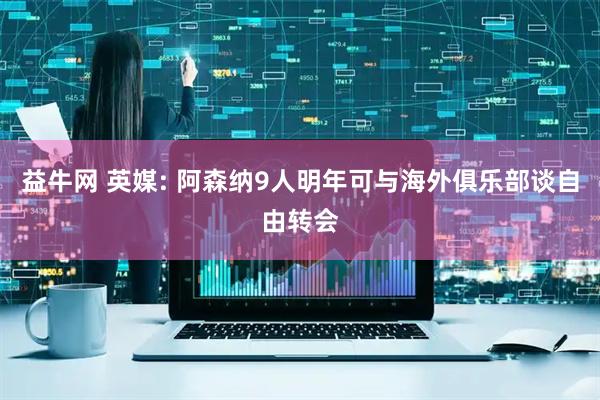 益牛网 英媒: 阿森纳9人明年可与海外俱乐部谈自由转会