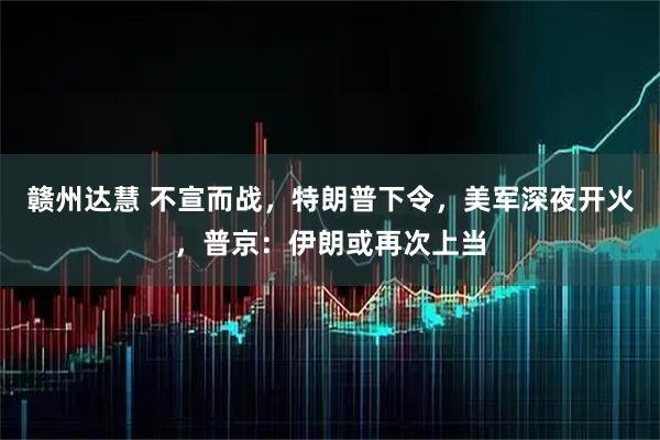 赣州达慧 不宣而战，特朗普下令，美军深夜开火，普京：伊朗或再次上当