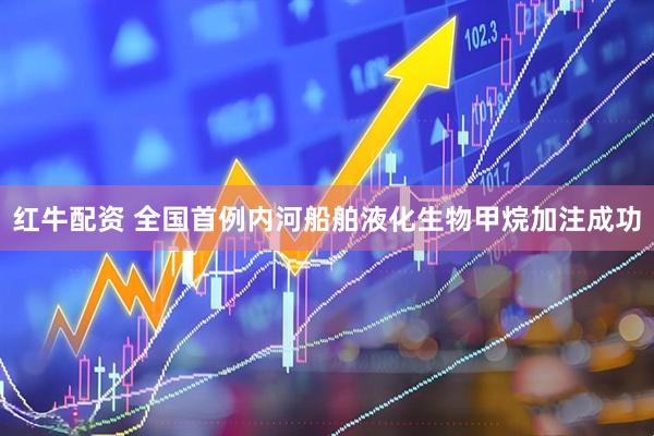 红牛配资 全国首例内河船舶液化生物甲烷加注成功