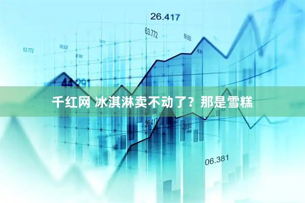千红网 冰淇淋卖不动了？那是雪糕