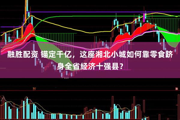 融胜配资 锚定千亿，这座湘北小城如何靠零食跻身全省经济十强县？