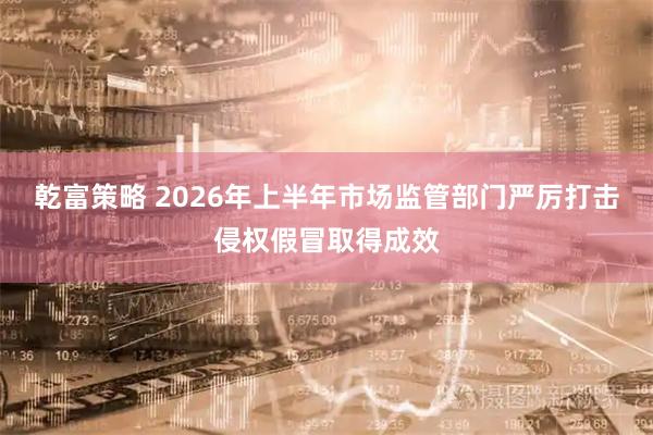 乾富策略 2026年上半年市场监管部门严厉打击侵权假冒取得成效