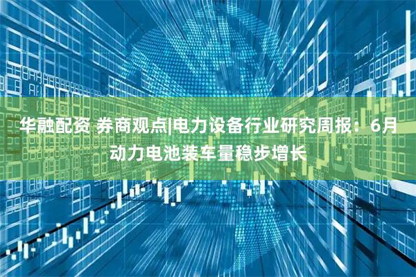 华融配资 券商观点|电力设备行业研究周报：6月动力电池装车量稳步增长