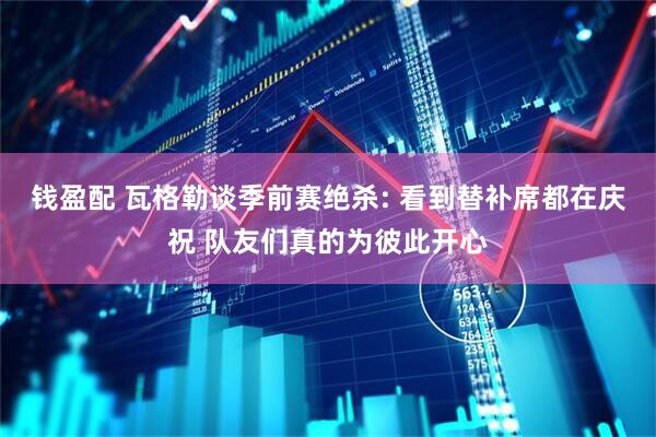 钱盈配 瓦格勒谈季前赛绝杀: 看到替补席都在庆祝 队友们真的为彼此开心