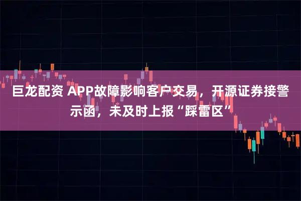 巨龙配资 APP故障影响客户交易，开源证券接警示函，未及时上报“踩雷区”